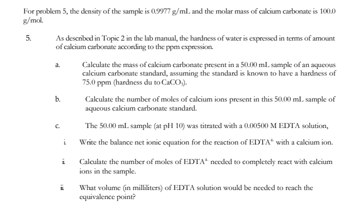 For problem 5, the density of the sample is 0.9977 g/ml. and the molar mass of calcium carbonate is 100.0
g/mol.
5.
As described in Topic 2 in the lab manual, the hardness of water is expressed in terms of amount
of calcium carbonate according to the ppm expression.
Calculate the mass of calcium carbonate present in a 50.00 mL sample of an aqueous
calcium carbonate standard, assuming the standard is known to have a hardness of
75.0 ppm (hardness du to CaCO;).
a.
b.
Calculate the number of moles of calcium ions present in this 50.00 mL sample of
aqueous calcium carbonate standard.
C.
The 50.00 mL sample (at pH 10) was titrated with a 0.00500 M EDTA solution,
Write the balance net ionic equation for the reaction of EDTA“ with a calcium ion.
Calculate the number of moles of EDTA“ needed to completely react with calcium
ions in the sample.
What volume (in milliliters) of EDTA solution would be needed to reach the
equivalence point?
