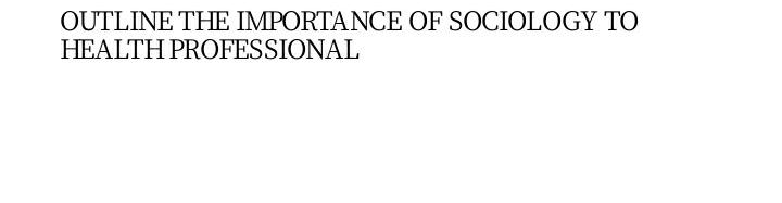 OUTLINE THE IMPORTANCE OF SOCIOLOGY TO
HEALTH PROFESSIONAL
