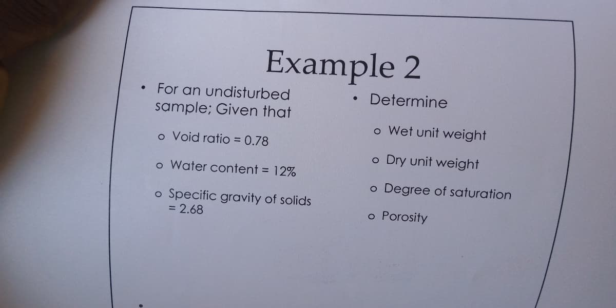 Example 2
For an undisturbed
Determine
sample; Given that
o Wet unit weight
o Void ratio = 0.78
o Dry unit weight
o Water content = 12%
o Degree of saturation
o Specific gravity of solids
= 2.68
o Porosity
