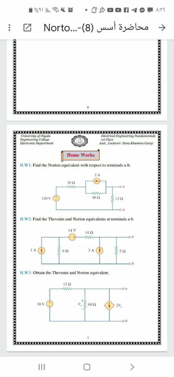 ♡ DOA 1
دمحاضرة أسس )8)-. . .Norto 2
University of Diyala
Engineering College
Electronic Department
Electrical Engineering Pundamentals
ist Class
Asst., Lecturer: Zena Khamees Gurgi
CUP
Home Works
H.W1: Find the Norton equivalent with respect to terminals a-b.
2 A
20 2
ww
120 V (+
40 2
3 122
H.W2: Find the Thevenin and Norton equivalents at terminals a-b.
14 V
14 2
ww
IA (
3 A
H.W3: Obtain the Thevenin and Norton equivalent.
120
ww
oa
30 V
v, 3 602
2V,
ob
II
