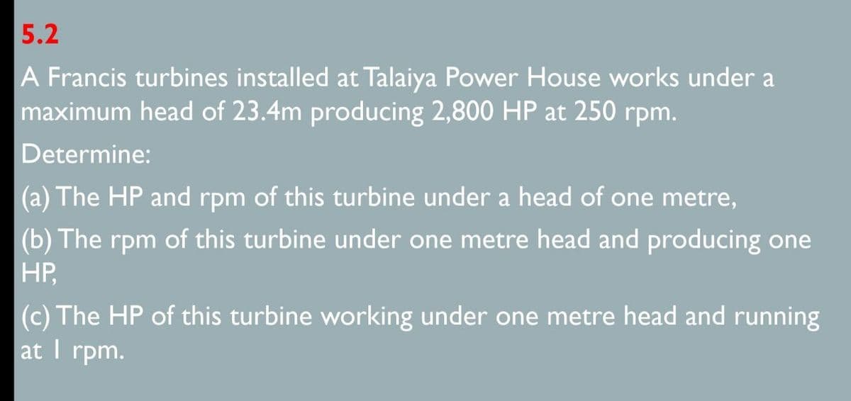 5.2
A Francis turbines installed at Talaiya Power House works under a
maximum head of 23.4m producing 2,800 HP at 250 rpm.
Determine:
(a) The HP and rpm of this turbine under a head of one metre,
(b) The rpm of this turbine under one metre head and producing one
HP,
(c) The HP of this turbine working under one metre head and running
at I rpm.