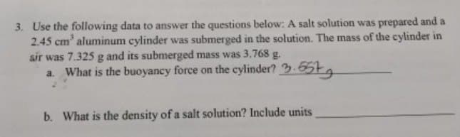 3. Use the following data to answer the questions below: A salt solution was prepared and a
2.45 cm³ aluminum cylinder was submerged in the solution. The mass of the cylinder in
air was 7.325 g and its submerged mass was 3.768 g.
a. What is the buoyancy force on the cylinder? 3.657
b. What is the density of a salt solution? Include units