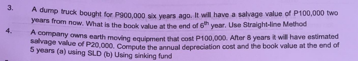 3.
damp truck bought for P900,000 six years ago. It will have a salvage value of P100,000 two
years from now. What is the book value at the end of 6th year. Use Straight-line Method
4.
company owns earth moving equipment that cost P100,000. After 8 years it will have estimated
Parvage value of P20,000. Compute the annual depreciation cost and the book value at the end of
5 years (a) using SLD (b) Using sinking fund
