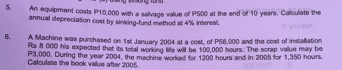 5.
An equipment costs P10,000 with a salvage value of P500 at the end of 10 years. Calculate the
annual depreciation cost by sinking-fund method at 4% interest.
6.
A Machine was purchased on 1st January 2004 at a cost, of P58,000 and the cost of installation
Rs 8 000 his expected that its total working life will be 100,000 hours. The scrap value may be
P3,000. During the year 2004, the machine worked for 1200 hours and in 2005 for 1,350 hours.
Calculate the book value after 2005.
000,00
