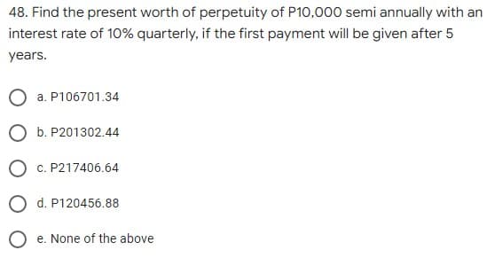 48. Find the present worth of perpetuity of P10,000 semi annually with an
interest rate of 10% quarterly, if the first payment will be given after 5
years.
O a. P106701.34
O b. P201302.44
O c. P217406.64
O d. P120456.88
e. None of the above
