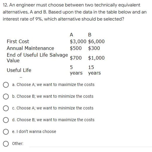 12. An engineer must choose between two technically equivalent
alternatives, A and B. Based upon the data in the table below and an
interest rate of 9%, which alternative should be selected?
A B
$3,000 $6,000
$500
First Cost
Annual Maintenance
$300
End of Useful Life Salvage
Value
$700
$1,000
15
Useful Life
years years
a. Choose A; we want to maximize the costs
O b. Choose B; we want to minimize the costs
O c. Choose A; we want to minimize the costs
O d. Choose B; we want to maximize the costs
O e. I don't wanna choose
O other:
