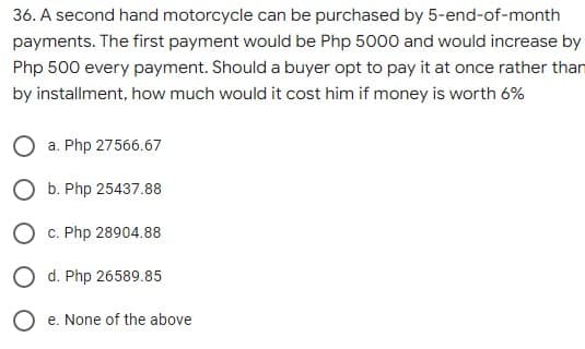 36. A second hand motorcycle can be purchased by 5-end-of-month
payments. The first payment would be Php 5000 and would increase by
Php 500 every payment. Should a buyer opt to pay it at once rather than
by installment, how much would it cost him if money is worth 6%
O a. Php 27566.67
O b. Php 25437.88
O c. Php 28904.88
d. Php 26589.85
e. None of the above
