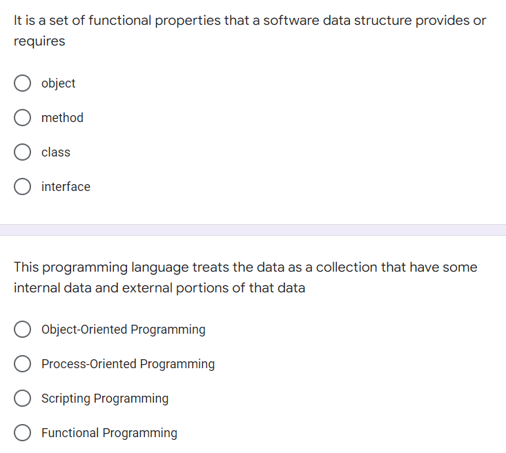 It is a set of functional properties that a software data structure provides or
requires
object
method
class
interface
This programming language treats the data as a collection that have some
internal data and external portions of that data
Object-Oriented Programming
Process-Oriented Programming
Scripting Programming
Functional Programming
