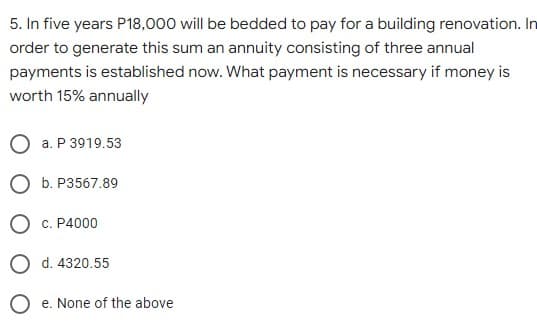 5. In five years P18,000 will be bedded to pay for a building renovation. In
order to generate this sum an annuity consisting of three annual
payments is established now. What payment is necessary if money is
worth 15% annually
a. P 3919.53
b. P3567.89
c. P4000
O d. 4320.55
O e. None of the above
