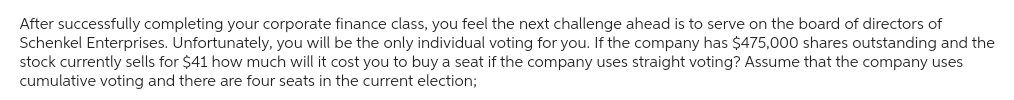 After successfully completing your corporate finance class, you feel the next challenge ahead is to serve on the board of directors of
Schenkel Enterprises. Unfortunately, you will be the only individual voting for you. If the company has $475,000 shares outstanding and the
stock currently sells for $41 how much will it cost you to buy a seat if the company uses straight voting? Assume that the company uses
cumulative voting and there are four seats in the current election;