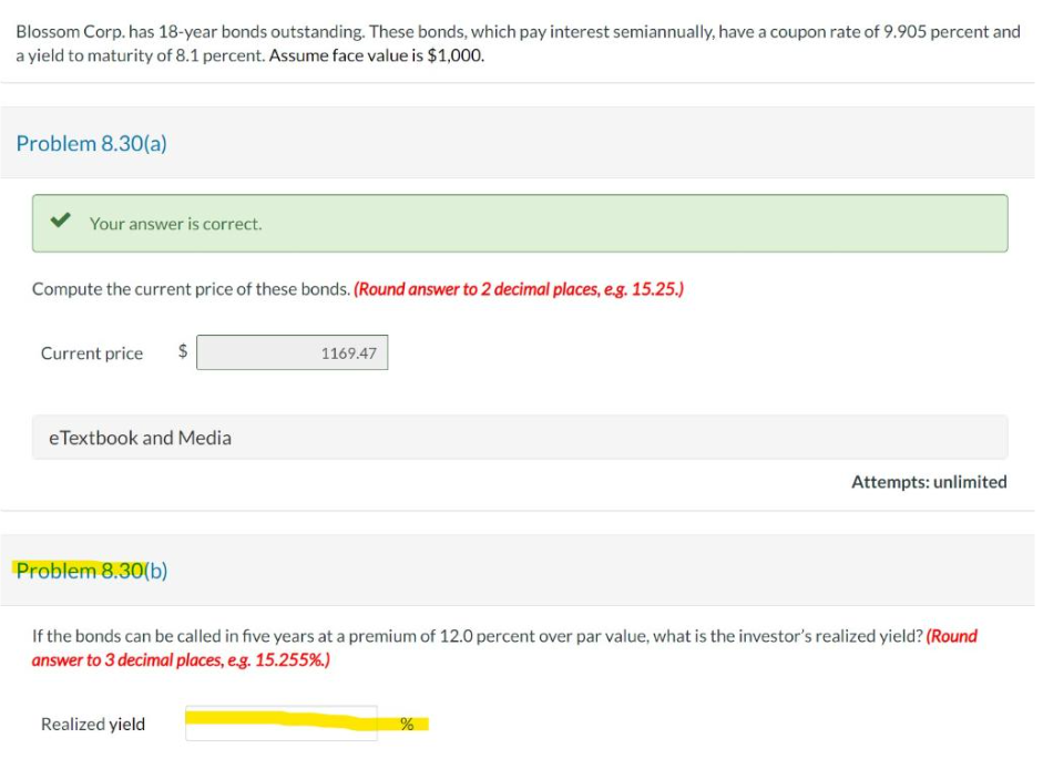 Blossom Corp. has 18-year bonds outstanding. These bonds, which pay interest semiannually, have a coupon rate of 9.905 percent and
a yield to maturity of 8.1 percent. Assume face value is $1,000.
Problem 8.30(a)
Your answer is correct.
Compute the current price of these bonds. (Round answer to 2 decimal places, e.g. 15.25.)
Current price $
e Textbook and Media
Problem 8.30(b)
1169.47
Realized yield
If the bonds can be called in five years at a premium of 12.0 percent over par value, what is the investor's realized yield? (Round
answer to 3 decimal places, e.g. 15.255%.)
Attempts: unlimited
%