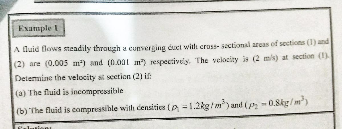 Example I
A fluid flows steadily through a converging duct with cross- sectional areas of sections (1) and
(2) are (0.005 m2) and (0.001 m2) respectively. The velocity is (2 m/s) at section (1).
Determine the velocity at section (2) if:
(a) The fluid is incompressible
(b) The fluid is compressible with densities (P = 1.2kg /m') and (P2 = 0.8kg/m)
%3D
%3D
Solution:
