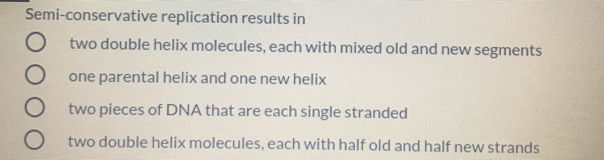 Semi-conservative replication results in
O two double helix molecules, each with mixed old and new segments
one parental helix and one new helix
O two pieces of DNA that are each single stranded
O two double helix molecules, each with half old and half new strands
