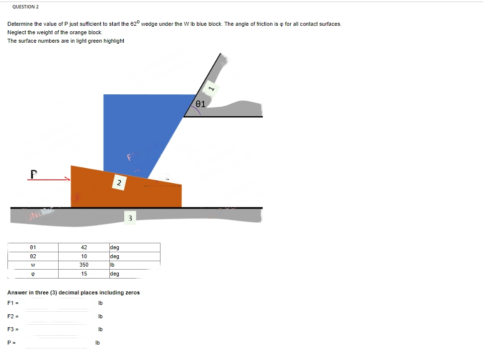 QUESTION 2
Determine the value of P just sufficient to start the 820 wedge under the W lb blue block. The angle f friction is p for all contact surfaces.
Neglect the weight of the orange block.
The surface numbers are in light green highlight
F2 =
F3 =
P
P=
81
82
W
42
10
350
15
Answer in three (3) decimal places including zeros
F1 =
lb
lb
lb
2
lb
deq
deq
lb
deq
3
01