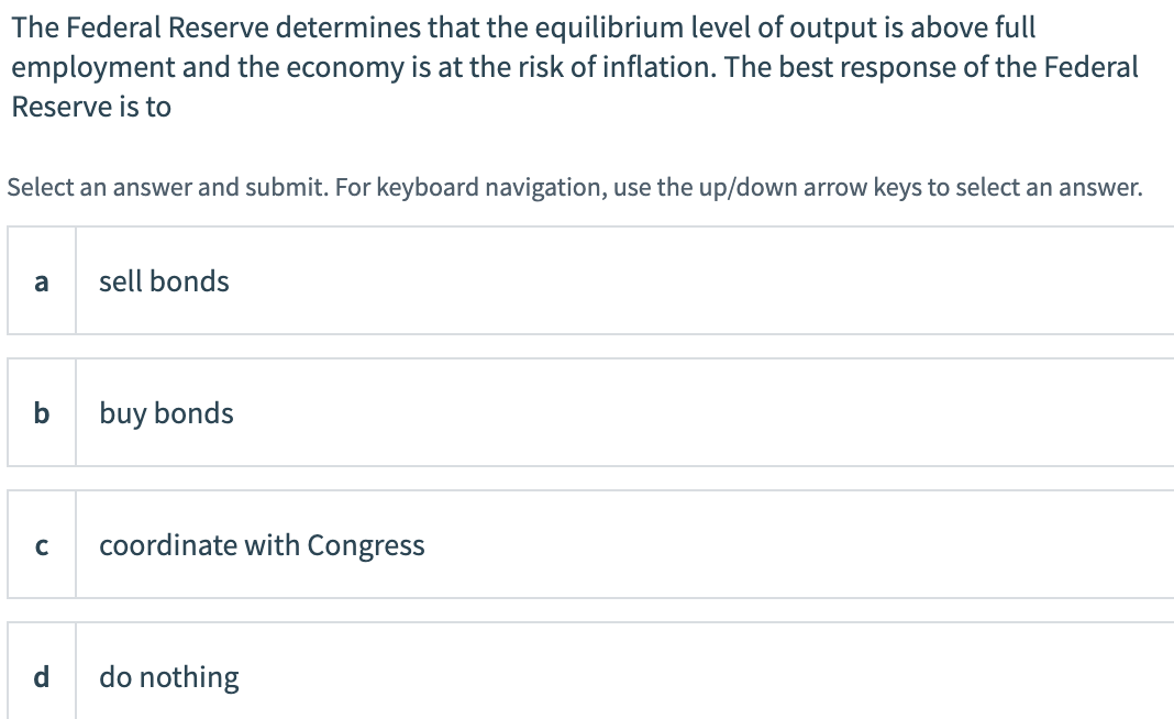 The Federal Reserve determines that the equilibrium level of output is above full
employment and the economy is at the risk of inflation. The best response of the Federal
Reserve is to
Select an answer and submit. For keyboard navigation, use the up/down arrow keys to select an answer.
a
sell bonds
buy bonds
coordinate with Congress
d
do nothing
