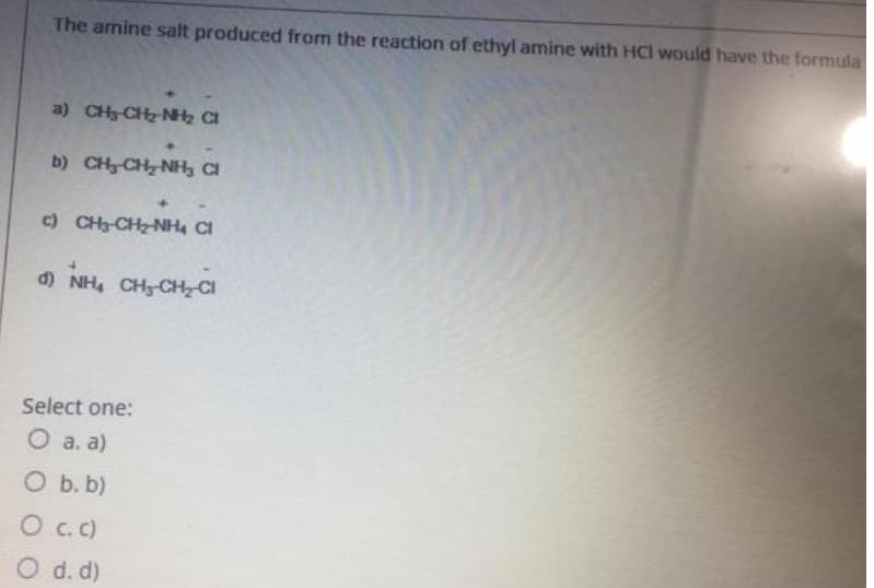 The amine salt produced from the reaction of ethyl amine with HCl would have the formula
a) CH CH2 NH CI
b) CH CH NH CI
c) CH3-CHz NH4 CI
d) NH, CHg-CHCI
Select one:
O a. a)
O b. b)
O c.c)
O d. d)
