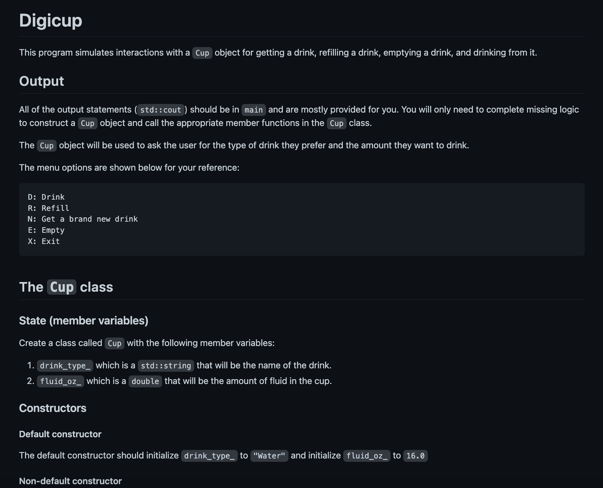 Digicup
This program simulates interactions with a Cup object for getting a drink, refilling a drink, emptying a drink, and drinking from it.
Output
All of the output statements (std::cout) should be in main and are mostly provided for you. You will only need to complete missing logic
to construct a Cup object and call the appropriate member functions in the Cup class.
The Cup object will be used to ask the user for the type of drink they prefer and the amount they want to drink.
The menu options are shown below for your reference:
D: Drink
R: Refill
N: Get a brand new drink
E: Empty
X: Exit
The Cup class
State (member variables)
Create a class called Cup with the following member variables:
1. drink_type_ which is a std::string that will be the name of the drink.
2. fluid_oz_ which is a double that will be the amount of fluid in the cup.
Constructors
Default constructor
The default constructor should initialize drink_type_ to "Water" and initialize fluid_oz_ to 16.0
Non-default constructor