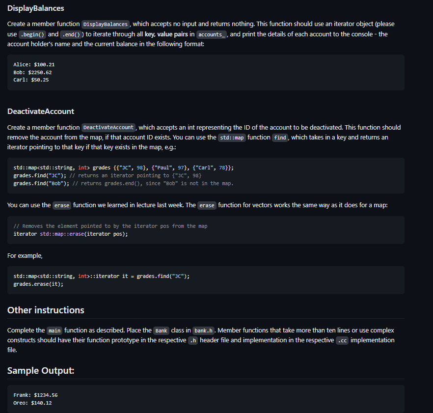 DisplayBalances
Create a member function Display Balances, which accepts no input and returns nothing. This function should use an iterator object (please
use .begin() and .end()) to iterate through all key, value pairs in accounts, and print the details of each account to the console - the
account holder's name and the current balance in the following format:
Alice: $100.21
Bob: $2250.62
Carl: $50.25
Deactivate Account
Create a member function Deactivate Account, which accepts an int representing the ID of the account to be deactivated. This function should
remove the account from the map, if that account ID exists. You can use the std::map function find, which takes in a key and returns an
iterator pointing to that key if that key exists in the map, e.g.:
std::map<std::string, int> grades {{"JC", 98}, {"Paul", 97}, {"Carl", 78}};
grades.find("JC"); // returns an iterator pointing to {"JC", 98}
grades.find("Bob"); // returns grades.end(), since "Bob" is not in the map.
You can use the erase function we learned in lecture last week. The erase function for vectors works the same way as it does for a map:
// Removes the element pointed to by the iterator pos from the map
iterator std::map::erase(iterator pos);
For example,
std::map<std::string, int>::iterator it = grades.find("JC");
grades.erase(it);
Other instructions
Complete the main function as described. Place the Bank class in bank.h. Member functions that take more than ten lines or use complex
constructs should have their function prototype in the respective .h header file and implementation in the respective .cc implementation
file.
Sample Output:
Frank: $1234.56
Oreo: $140.12
