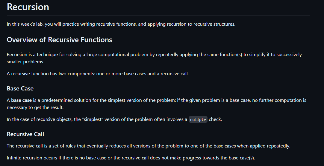 Recursion
In this week's lab, you will practice writing recursive functions, and applying recursion to recursive structures.
Overview of Recursive Functions
Recursion is a technique for solving a large computational problem by repeatedly applying the same function(s) to simplify it to successively
smaller problems.
A recursive function has two components: one or more base cases and a recursive call.
Base Case
A base case is a predetermined solution for the simplest version of the problem: if the given problem is a base case, no further computation is
necessary to get the result.
In the case of recursive objects, the "simplest" version of the problem often involves a nullptr check.
Recursive Call
The recursive call is a set of rules that eventually reduces all versions of the problem to one of the base cases when applied repeatedly.
Infinite recursion occurs if there is no base case or the recursive call does not make progress towards the base case(s).