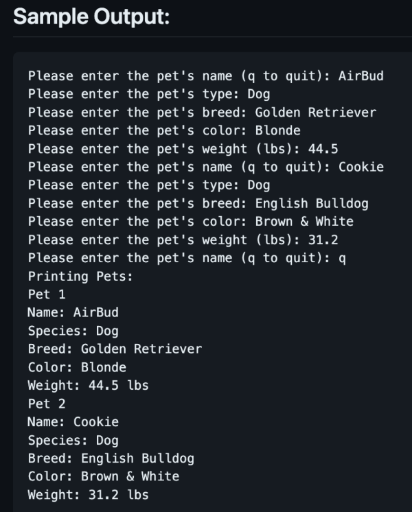 Sample Output:
Please enter the pet's name (q to quit): AirBud
Please enter the pet's type: Dog
Please enter the pet's breed: Golden Retriever
Please enter the pet's color: Blonde
Please enter the pet's weight (lbs): 44.5
Please enter the pet's name (q to quit): Cookie
Please enter the pet's type: Dog
Please enter the pet's breed: English Bulldog
Please enter the pet's color: Brown & White
Please enter the pet's weight (lbs): 31.2
Please enter the pet's name (q to quit): q
Printing Pets:
Pet 1
Name: AirBud
Species: Dog
Breed: Golden Retriever
Color: Blonde
Weight: 44.5 lbs
Pet 2
Name: Cookie
Species: Dog
Breed: English Bulldog
Color: Brown & White
Weight: 31.2 lbs