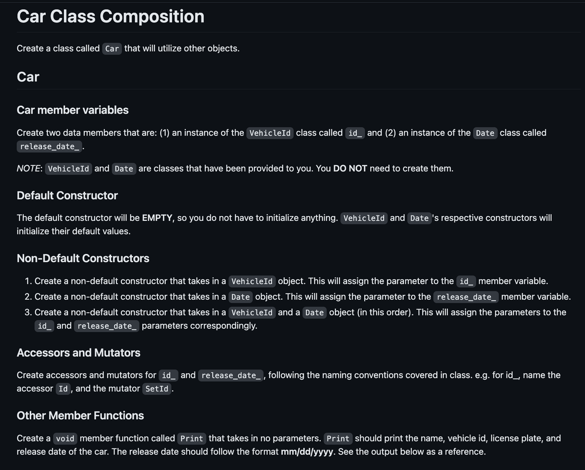 Car Class Composition
Create a class called Car that will utilize other objects.
Car
Car member variables
Create two data members that are: (1) an instance of the VehicleId class called id and (2) an instance of the Date class called
release_date_.
NOTE: VehicleId and Date are classes that have been provided to you. You DO NOT need to create them.
Default Constructor
The default constructor will be EMPTY, so you do not have to initialize anything. VehicleId and Date 's respective constructors will
initialize their default values.
Non-Default Constructors
1. Create a non-default constructor that takes in a VehicleId object. This will assign the parameter to the id_ member variable.
2. Create a non-default constructor that takes in a Date object. This will assign the parameter to the release_date_ member variable.
3. Create a non-default constructor that takes in a VehicleId and a Date object (in this order). This will assign the parameters to the
id_ and release_date_ parameters correspondingly.
Accessors and Mutators
Create accessors and mutators for id and release_date_, following the naming conventions covered in class. e.g. for id_, name the
accessor Id, and the mutator SetId .
Other Member Functions
Create a void member function called Print that takes in no parameters. Print should print the name, vehicle id, license plate, and
release date of the car. The release date should follow the format mm/dd/yyyy. See the output below as a reference.