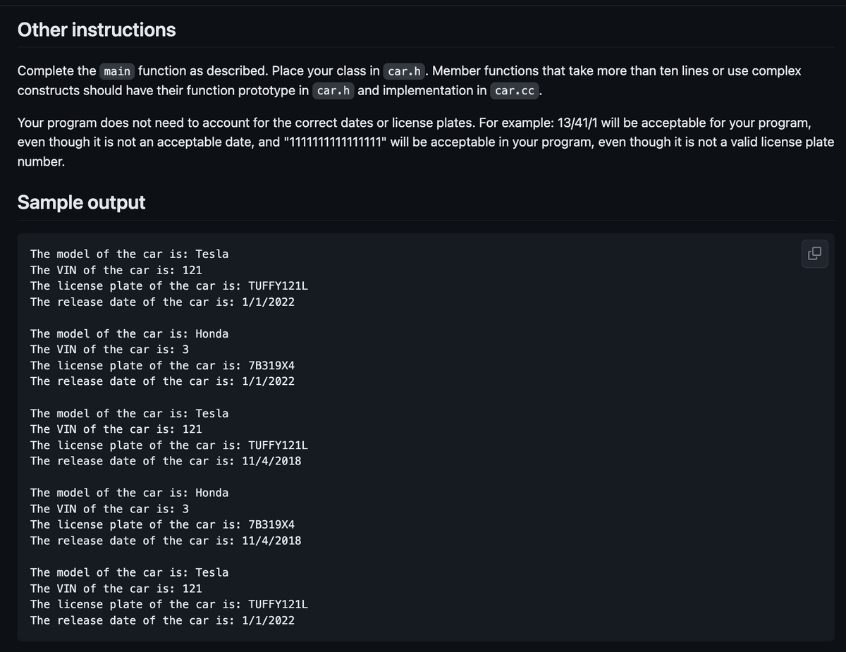 Other instructions
Complete the main function as described. Place your class in car.h. Member functions that take more than ten lines or use complex
constructs should have their function prototype in car.h and implementation in car.cc.
Your program does not need to account for the correct dates or license plates. For example: 13/41/1 will be acceptable for your program,
even though it is not an acceptable date, and "1111111111111111" will be acceptable in your program, even though it is not a valid license plate
number.
Sample output
The model of the car is: Tesla
The VIN of the car is: 121
The license plate of the car is: TUFFY121L
The release date of the car is: 1/1/2022
The model of the car is: Honda
The VIN of the car is: 3
The license plate of the car is: 7B319X4
The release date of the car is: 1/1/2022
The model of the car is: Tesla
The VIN of the car is: 121
The license plate of the car is: TUFFY121L
The release date of the car is: 11/4/2018
The model of the car is: Honda
The VIN of the car is: 3
The license plate of the car is: 7B319X4
The release date of the car is: 11/4/2018
The model of the car is: Tesla
The VIN of the car is: 121
The license plate of the car is: TUFFY121L
The release date of the car is: 1/1/2022
0