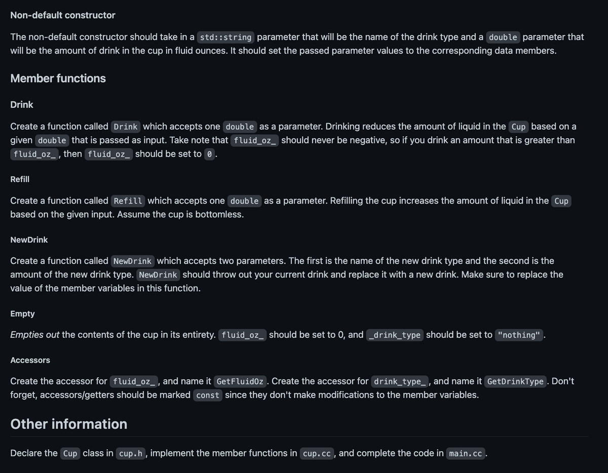Non-default constructor
The non-default constructor should take in a std::string parameter that will be the name of the drink type and a double parameter that
will be the amount of drink in the cup in fluid ounces. It should set the passed parameter values to the corresponding data members.
Member functions
Drink
Create a function called Drink which accepts one double as a parameter. Drinking reduces the amount of liquid in the Cup based on a
given double that is passed as input. Take note that fluid_oz_ should never be negative, so if you drink an amount that is greater than
fluid_oz_, then fluid_oz_ should be set to 0.
Refill
Create a function called Refill which accepts one double as a parameter. Refilling the cup increases the amount of liquid in the Cup
based on the given input. Assume the cup is bottomless.
NewDrink
Create a function called NewDrink which accepts two parameters. The first is the name of the new drink type and the second is the
amount of the new drink type. NewDrink should throw out your current drink and replace it with a new drink. Make sure to replace the
value of the member variables in this function.
Empty
Empties out the contents of the cup in its entirety. fluid_oz_ should be set to 0, and _drink_type should be set to "nothing"
Accessors
Create the accessor for fluid_oz_, and name it GetFluidoz. Create the accessor for drink_type_, and name it GetDrinkType. Don't
forget, accessors/getters should be marked const since they don't make modifications to the member variables.
Other information
Declare the Cup class in cup.h, implement the member functions in cup.cc, and complete the code in main.cc.