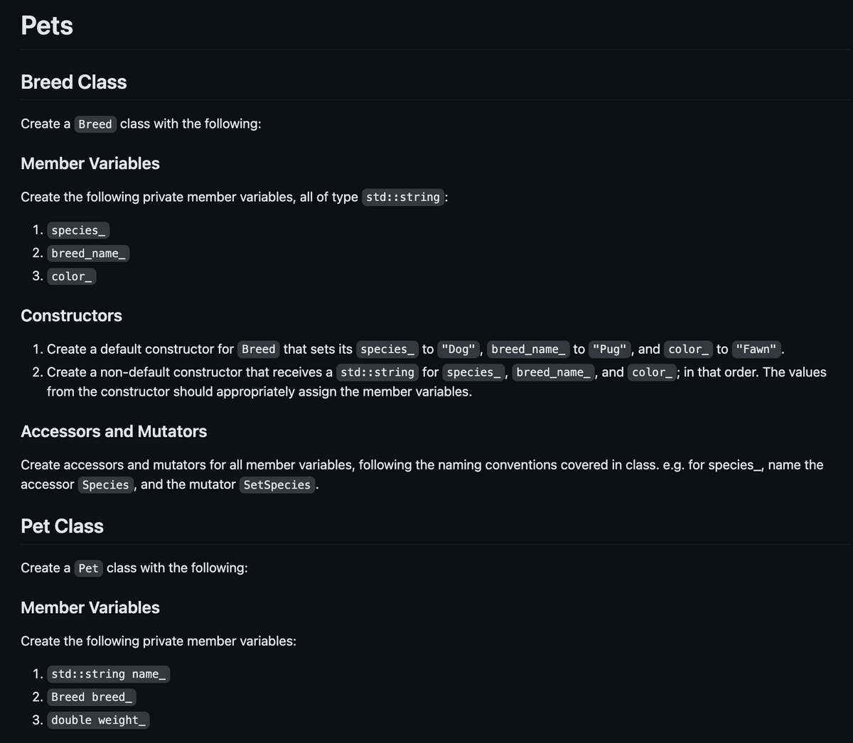 Pets
Breed Class
Create a Breed class with the following:
Member Variables
Create the following private member variables, all of type std::string :
1. species_
2. breed_name__
3. color
Constructors
1. Create a default constructor for Breed that sets its species to "Dog", breed_name_ to "Pug", and color__ to "Fawn"
2. Create a non-default constructor that receives a std::string for species_, breed_name_, and color_ ; in that order. The values
from the constructor should appropriately assign the member variables.
Accessors and Mutators
Create accessors and mutators for all member variables, following the naming conventions covered in class. e.g. for species_, name the
accessor Species, and the mutator SetSpecies.
Pet Class
Create a Pet class with the following:
Member Variables
Create the following private member variables:
1. std::string name
2. Breed breed_
3. double weight_