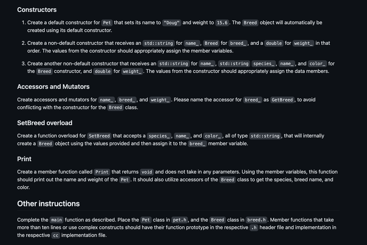 Constructors
1. Create a default constructor for Pet that sets its name to "Doug" and weight to 15.6. The Breed object will automatically be
created using its default constructor.
2. Create a non-default constructor that receives an std::string for name_, Breed for breed, and a double for weight__ in that
order. The values from the constructor should appropriately assign the member variables.
3. Create another non-default constructor that receives an std::string for name_, std::string species_, name, and color_ for
the Breed constructor, and double for weight_ . The values from the constructor should appropriately assign the data members.
Accessors and Mutators
Create accessors and mutators for name, breed_, and weight_ . Please name the accessor for breed_ as GetBreed, to avoid
conflicting with the constructor for the Breed class.
SetBreed overload
Create a function overload for SetBreed that accepts a species, name_, and color_, all of type std::string, that will internally
create a Breed object using the values provided and then assign it to the breed_ member variable.
Print
Create a member function called Print that returns void and does not take in any parameters. Using the member variables, this function
should print out the name and weight of the Pet. It should also utilize accessors of the Breed class to get the species, breed name, and
color.
Other instructions
Complete the main function as described. Place the Pet class in pet.h, and the Breed class in breed.h. Member functions that take
more than ten lines or use complex constructs should have their function prototype in the respective .h header file and implementation in
the respective cc implementation file.