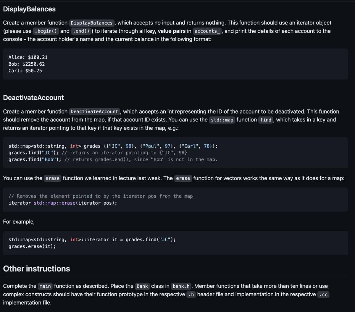 Display Balances
Create a member function DisplayBalances, which accepts no input and returns nothing. This function should use an iterator object
(please use .begin() and .end()) to iterate through all key, value pairs in accounts, and print the details of each account to the
console - the account holder's name and the current balance in the following format:
Alice: $100.21
Bob: $2250.62
Carl: $50.25
Deactivate Account
Create a member function Deactivate Account, which accepts an int representing the ID of the account to be deactivated. This function
should remove the account from the map, if that account ID exists. You can use the std::map function find, which takes in a key and
returns an iterator pointing to that key if that key exists in the map, e.g.:
std::map<std::string, int> grades {{"JC", 98}, {"Paul", 97}, {"Carl", 78}};
grades.find("JC"); // returns an iterator pointing to {"JC", 98}
grades.find("Bob"); // returns grades.end(), since "Bob" is not in the map.
You can use the erase function we learned in lecture last week. The erase function for vectors works the same way as it does for a map:
// Removes the element pointed to by the iterator pos from the map
iterator std::map::erase (iterator pos);
For example,
std::map<std::string, int>::iterator it = grades.find("JC");
grades.erase(it);
Other instructions
Complete the main function as described. Place the Bank class in bank.h. Member functions that take more than ten lines or use
complex constructs should have their function prototype in the respective .h header file and implementation in the respective .cc
implementation file.