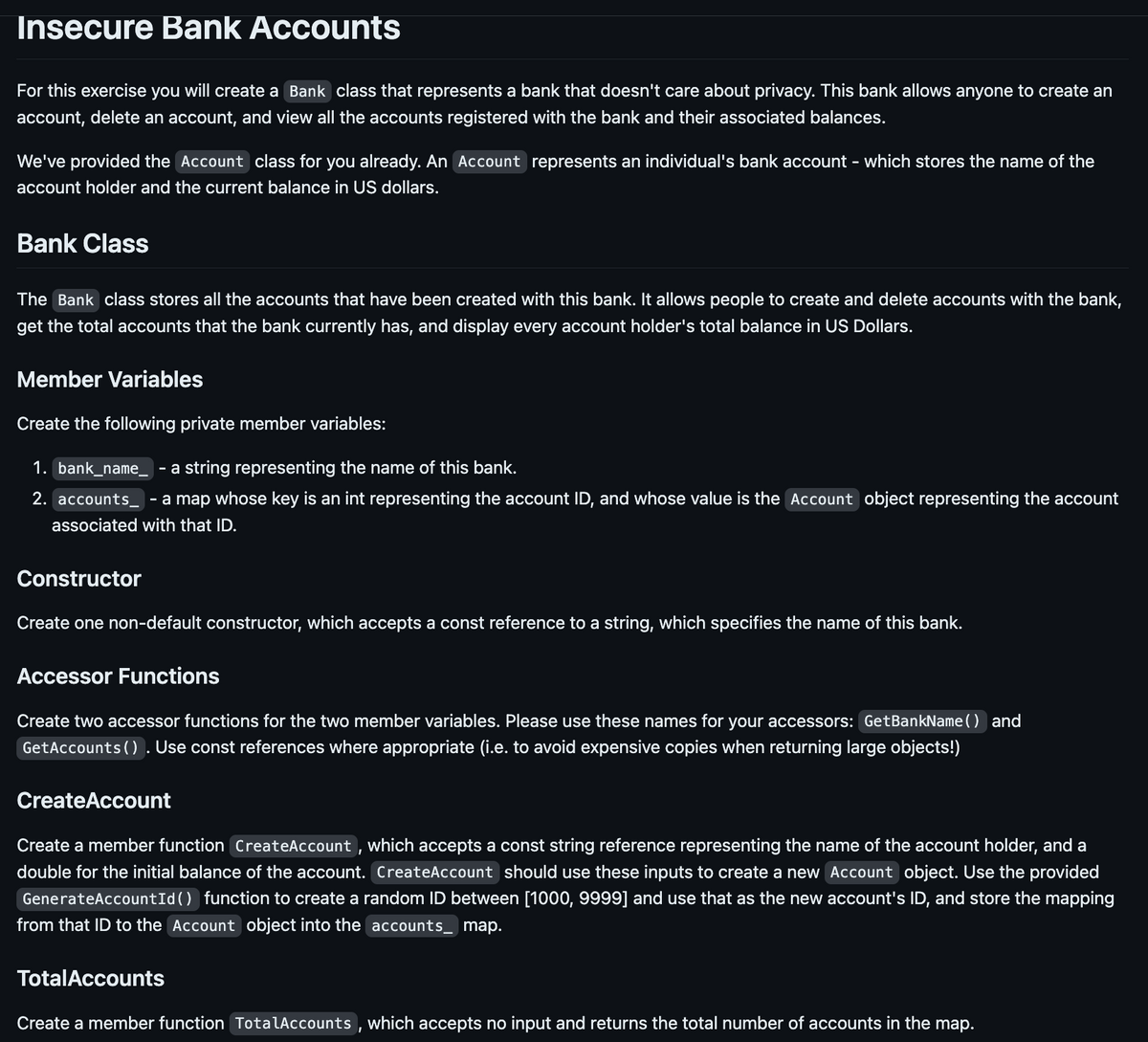 Insecure Bank Accounts
For this exercise you will create a Bank class that represents a bank that doesn't care about privacy. This bank allows anyone to create an
account, delete an account, and view all the accounts registered with the bank and their associated balances.
We've provided the Account class for you already. An Account represents an individual's bank account - which stores the name of the
account holder and the current balance in US dollars.
Bank Class
The Bank class stores all the accounts that have been created with this bank. It allows people to create and delete accounts with the bank,
get the total accounts that the bank currently has, and display every account holder's total balance in US Dollars.
Member Variables
Create the following private member variables:
1. bank_name__ - a string representing the name of this bank.
2. accounts - a map whose key is an int representing the account ID, and whose value is the Account object representing the account
associated with that ID.
Constructor
Create one non-default constructor, which accepts a const reference to a string, which specifies the name of this bank.
Accessor Functions
Create two accessor functions for the two member variables. Please use these names for your accessors: Get BankName() and
GetAccounts (). Use const references where appropriate (i.e. to avoid expensive copies when returning large objects!)
Create Account
Create a member function Create Account, which accepts a const string reference representing the name of the account holder, and a
double for the initial balance of the account. Create Account should use these inputs to create a new Account object. Use the provided
GenerateAccountId() function to create a random ID between [1000, 9999] and use that as the new account's ID, and store the mapping
from that ID to the Account object into the accounts_ map.
Total Accounts
Create a member function TotalAccounts, which accepts no input and returns the total number of accounts in the map.