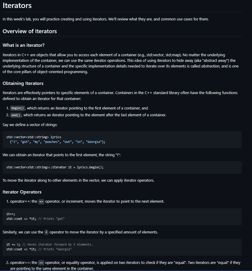 Iterators
In this week's lab, you will practice creating and using iterators. We'll review what they are, and common use cases for them.
Overview of Iterators
What is an iterator?
Iterators in C++ are objects that allow you to access each element of a container (e.g., std::vector, std::map). No matter the underlying
implementation of the container, we can use the same iterator operations. This idea of using iterators to hide away (aka "abstract away") the
underlying structure of a container and the specific implementation details needed to iterate over its elements is called abstraction, and is one
of the core pillars of object-oriented programming.
Obtaining Iterators
Iterators are effectively pointers to specific elements of a container. Containers in the C++ standard library often have the following functions
defined to obtain an iterator for that container:
1. begin(), which returns an iterator pointing to the first element of a container, and
2. end(), which returns an iterator pointing to the element after the last element of a container.
Say we define a vector of strings:
std::vector<std::string> lyrics
{"I", "got", "my", "peaches", "out", "in", "Georgia"};
We can obtain an iterator that points to the first element, the string "I":
std::vector<std::string>::iterator it = lyrics.begin();
To move the iterator along to other elements in the vector, we can apply iterator operators.
Iterator Operators
1. operator++: the ++ operator, or increment, moves the iterator to point to the next element.
it++;
std::cout << *it; // Prints "got"
Similarly, we can use the operator to move the iterator by a specified amount of elements.
it += 5; // Moves iterator forward by 5 elements.
std::cout << *it; // Prints "Georgia"
2. operator==: the operator, or equality operator, is applied on two iterators to check if they are "equal". Two iterators are "equal" if they
are pointing to the same element in the container.