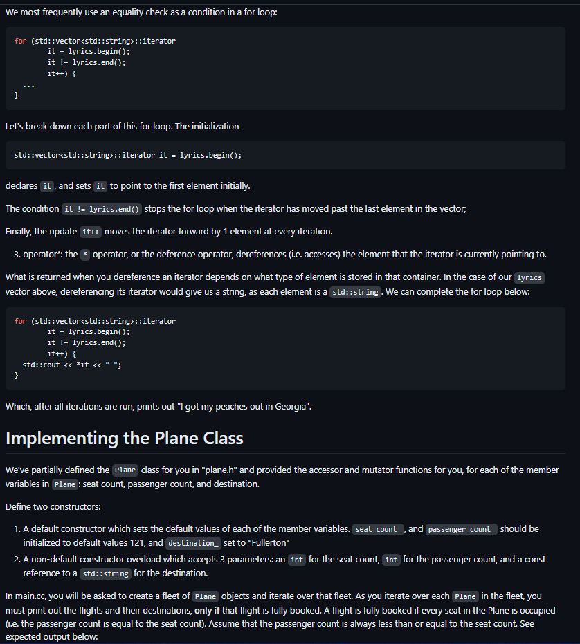 We most frequently use an equality check as a condition in a for loop:
for (std::vector<std::string>::iterator
it = lyrics.begin();
it != lyrics.end();
it++) {
}
Let's break down each part of this for loop. The initialization
std::vector<std::string>::iterator it = lyrics.begin();
declares it, and sets it to point to the first element initially.
The condition it != lyrics.end() stops the for loop when the iterator has moved past the last element in the vector,
Finally, the update it++ moves the iterator forward by 1 element at every iteration.
3. operator*: the operator, or the deference operator, dereferences (i.e. accesses) the element that the iterator is currently pointing to.
What is returned when you dereference an iterator depends on what type of element is stored in that container. In the case of our lyrics
vector above, dereferencing its iterator would give us a string, as each element is a std::string. We can complete the for loop below:
for (std::vector<std::string>::iterator
it = lyrics.begin();
it != lyrics.end();
it++) {
std::cout << *it << " ";
}
Which, after all iterations are run, prints out "I got my peaches out in Georgia".
Implementing the Plane Class
We've partially defined the Plane class for you in "plane.h" and provided the accessor and mutator functions for you, for each of the member
variables in Plane: seat count, passenger count, and destination.
Define two constructors:
1. A default constructor which sets the default values of each of the member variables. seat_count_, and passenger_count_ should be
initialized to default values 121, and destination_ set to "Fullerton"
2. A non-default constructor overload which accepts 3 parameters: an int for the seat count, int for the passenger count, and a const
reference to a std::string for the destination.
In main.cc, you will be asked to create a fleet of Plane objects and iterate over that fleet. As you iterate over each Plane in the fleet, you
must print out the flights and their destinations, only if that flight is fully booked. A flight is fully booked if every seat in the Plane is occupied
(i.e. the passenger count is equal to the seat count). Assume that the passenger count is always less than or equal to the seat count. See
expected output below: