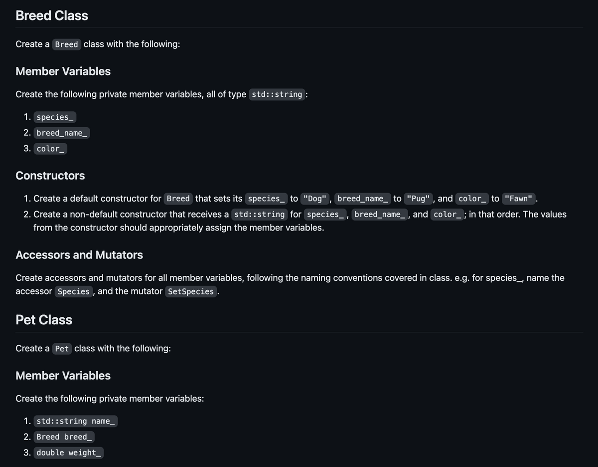 Breed Class
Create a Breed class with the following:
Member Variables
Create the following private member variables, all of type std::string :
1. species_
2. breed_name_
3. color
Constructors
1. Create a default constructor for Breed that sets its species to "Dog", breed_name_ to "Pug", and color_ to "Fawn"
2. Create a non-default constructor that receives a std::string for species, breed_name_, and color_ ; in that order. The values
from the constructor should appropriately assign the member variables.
Accessors and Mutators
Create accessors and mutators for all member variables, following the naming conventions covered in class. e.g. for species_, name the
accessor Species, and the mutator SetSpecies .
Pet Class
Create a Pet class with the following:
Member Variables
Create the following private member variables:
1. std::string name_
2. Breed breed
3. double weight_