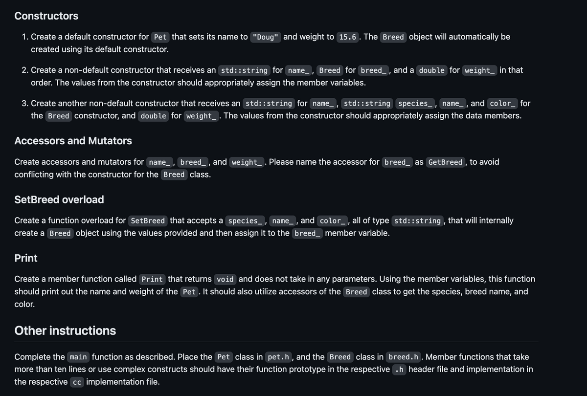 Constructors
1. Create a default constructor for Pet that sets its name to "Doug" and weight to 15.6. The Breed object will automatically be
created using its default constructor.
I
2. Create a non-default constructor that receives an std::string for name_ Breed for breed_, and a double for weight in that
order. The values from the constructor should appropriately assign the member variables.
3. Create another non-default constructor that receives an std::string for name_, std::string species_ name, and color_ for
the Breed constructor, and double for weight. The values from the constructor should appropriately assign the data members.
Accessors and Mutators
Create accessors and mutators for name, breed_, and weight_ . Please name the accessor for breed_ as GetBreed, to avoid
conflicting with the constructor for the Breed class.
SetBreed overload
Create a function overload for SetBreed that accepts a species, name_, and color_, all of type std::string, that will internally
create a Breed object using the values provided and then assign it to the breed_ member variable.
Print
Create a member function called Print that returns void and does not take in any parameters. Using the member variables, this function
should print out the name and weight of the Pet . It should also utilize accessors of the Breed class to get the species, breed name, and
color.
Other instructions
Complete the main function as described. Place the Pet class in pet.h, and the Breed class in breed.h. Member functions that take
more than ten lines or use complex constructs should have their function prototype in the respective .h header file and implementation in
the respective cc implementation file.