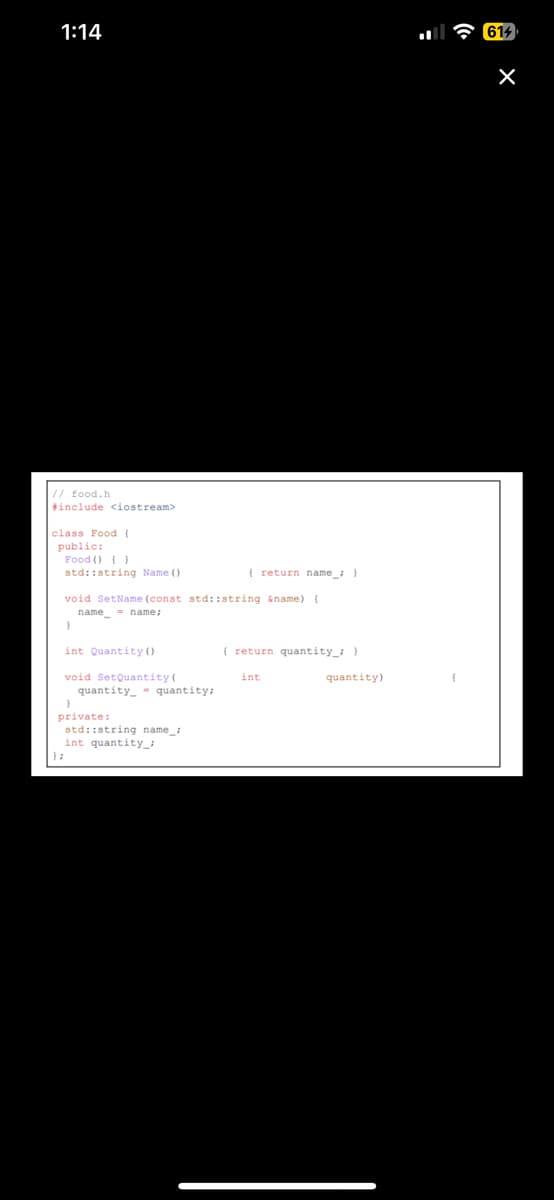 1:14
// food.h
#include <iostream>
class Food {
public:
Food () ()
std::string Name ()
void SetName (const std::string &name) {
name name;
=
}
int Quantity ()
void SetQuantity (
quantity quantity;
{ return name_; }
}
private:
std::string name;
int quantity_
{ return quantity_; }
int
quantity)
{
614
X