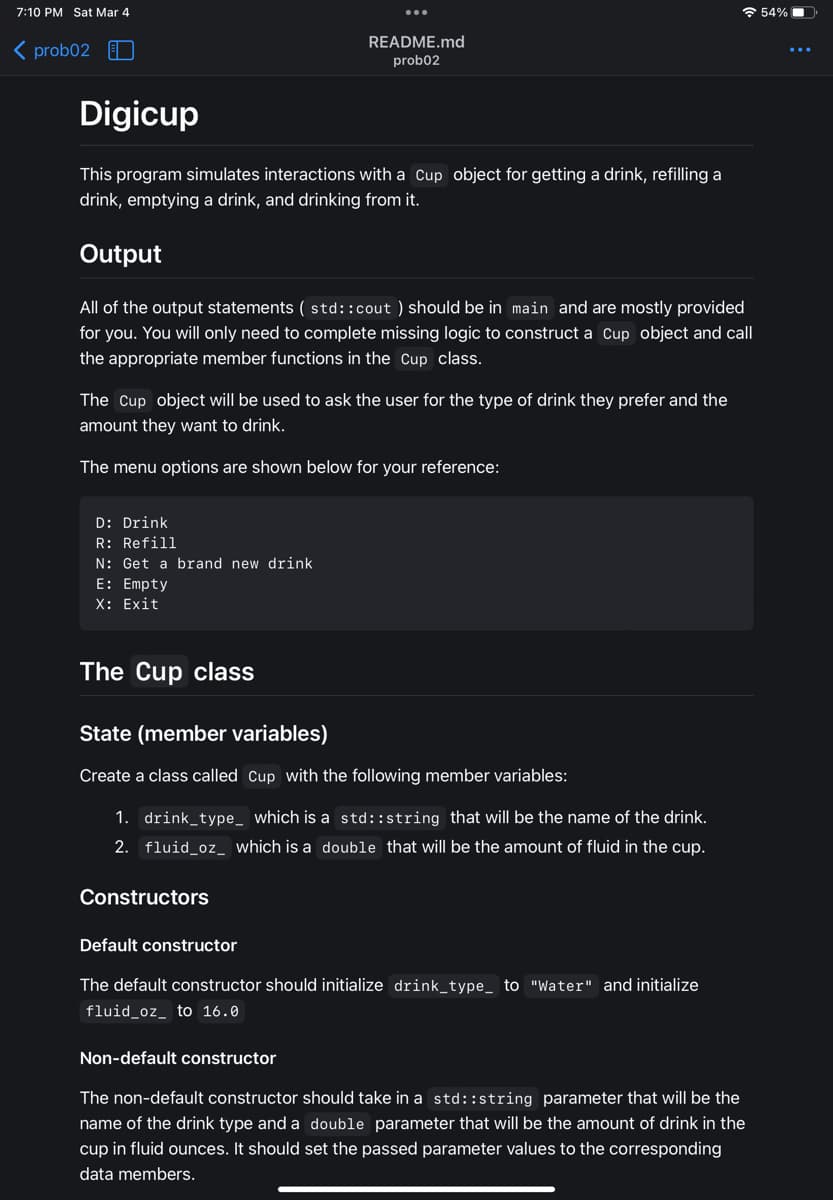 7:10 PM Sat Mar 4
<prob02 EL
Digicup
This program simulates interactions with a Cup object for getting a drink, refilling a
drink, emptying a drink, and drinking from it.
Output
All of the output statements (std::cout ) should be in main and are mostly provided
for you. You will only need to complete missing logic to construct a Cup object and call
the appropriate member functions in the Cup class.
The Cup object will be used to ask the user for the type of drink they prefer and the
amount they want to drink.
The menu options are shown below for your reference:
D: Drink
R: Refill
N: Get a brand new drink
E: Empty
X: Exit
README.md
prob02
The Cup class
State (member variables)
Create a class called Cup with the following member variables:
1. drink_type_ which is a std::string that will be the name of the drink.
2. fluid_oz_ which is a double that will be the amount of fluid in the cup.
Constructors
Default constructor
The default constructor should initialize drink_type_ to "Water" and initialize
fluid_oz_ to 16.0
Non-default constructor
The non-default constructor should take in a std::string parameter that will be the
name of the drink type and a double parameter that will be the amount of drink in the
cup in fluid ounces. It should set the passed parameter values to the corresponding
data members.
54%