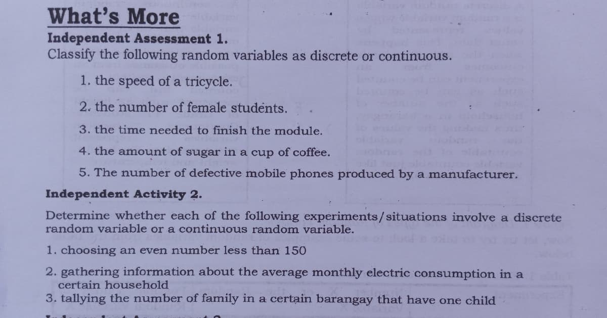 What's More
Independent Assessment 1.
Classify the following random variables as discrete or continuous.
1. the speed of a tricycle.
2. the number of female students.
3. the time needed to finish the module.
4. the amount of sugar in a cup of coffee.
5. The number of defective mobile phones produced by a manufacturer.
Independent Activity 2.
Determine whether each of the following experiments/situations involve a discrete
random variable or a continuous random variable.
1. choosing an even number less than 150
2. gathering information about the average monthly electric consumption in a
certain household
3. tallying the number of family in a certain barangay that have one child
