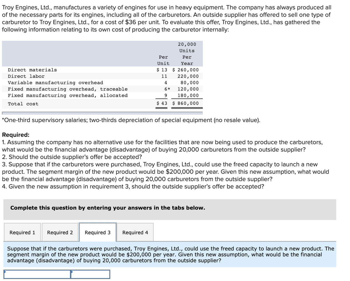 Troy Engines, Ltd., manufactures a variety of engines for use in heavy equipment. The company has always produced all
of the necessary parts for its engines, including all of the carburetors. An outside supplier has offered to sell one type of
carburetor to Troy Engines, Ltd., for a cost of $36 per unit. To evaluate this offer, Troy Engines, Ltd., has gathered the
following information relating to its own cost of producing the carburetor internally:
20,000
Units
Per
Per
Unit
Year
Direct materials
$ 13 $ 260,000
Direct labor
11
220,000
Variable manufacturing overhead
Fixed manufacturing overhead, traceable
4
80,000
6*
120,000
Fixed manufacturing overhead, allocated
9
180,000
Total cost
$ 43 $ 860,000
*One-third supervisory salaries; two-thirds depreciation of special equipment (no resale value).
Required:
1. Assuming the company has no alternative use for the facilities that are now being used to produce the carburetors,
what would be the financial advantage (disadvantage) of buying 20,000 carburetors from the outside supplier?
2. Should the outside supplier's offer be accepted?
3. Suppose that if the carburetors were purchased, Troy Engines, Ltd., could use the freed capacity to launch a new
product. The segment margin of the new product would be $200,000 per year. Given this new assumption, what would
be the financial advantage (disadvantage) of buying 20,000 carburetors from the outside supplier?
4. Given the new assumption in requirement 3, should the outside supplier's offer be accepted?
Complete this question by entering your answers in the tabs below.
Required 1
Required 2
Required 3
Required 4
Suppose that if the carburetors were purchased, Troy Engines, Ltd., could use the freed capacity to launch a new product. The
segment margin of the new product would be $200,000 per year. Given this new assumption, what would be the financial
advantage (disadvantage) of buying 20,000 carburetors from the outside supplier?
