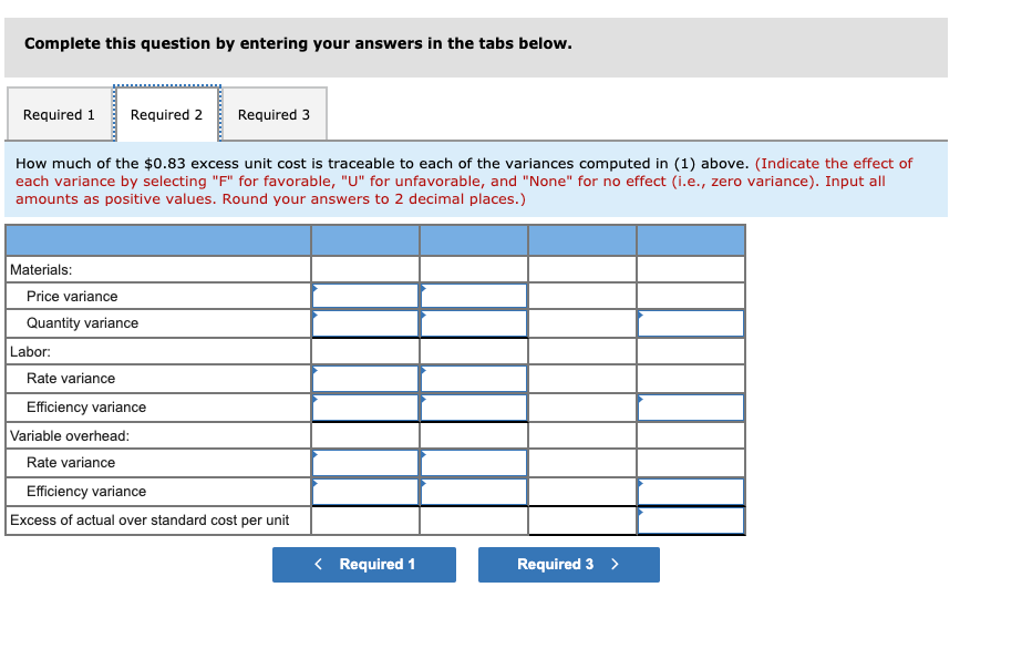 Complete this question by entering your answers in the tabs below.
Required 1
Required 2
Required 3
How much of the $0.83 excess unit cost is traceable to each of the variances computed in (1) above. (Indicate the effect of
each variance by selecting "F" for favorable, "U" for unfavorable, and "None" for no effect (i.e., zero variance). Input all
amounts as positive values. Round your answers to 2 decimal places.)
Materials:
Price variance
Quantity variance
Labor:
Rate variance
Efficiency variance
Variable overhead:
Rate variance
Efficiency variance
Excess of actual over standard cost per unit
< Required 1
Required 3 >
