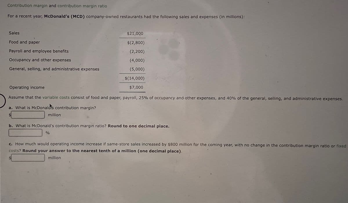 Contribution margin and contribution margin ratio
For a recent year, McDonald's (MCD) company-owned restaurants had the following sales and expenses (in millions):
Sales
Food and paper
Payroll and employee benefits
Occupancy and other expenses
General, selling, and administrative expenses
$21,000
$(2,800)
(2,200)
(4,000)
(5,000)
$(14,000)
$7,000
Operating income
Assume that the variable costs consist of food and paper, payroll, 25% of occupancy and other expenses, and 40% of the general, selling, and administrative expenses.
a. What is McDonald's contribution margin?
million
b. What is McDonald's contribution margin ratio? Round to one decimal place.
%
c. How much would operating income increase if same-store sales increased by $800 million for the coming year, with no change in the contribution margin ratio or fixed
costs? Round your answer to the nearest tenth of a million (one decimal place).
million