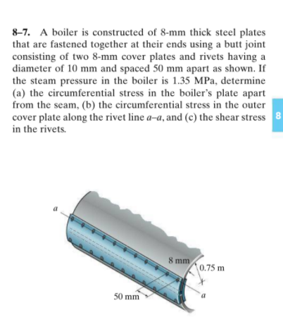 8-7. A boiler is constructed of 8-mm thick steel plates
that are fastened together at their ends using a butt joint
consisting of two 8-mm cover plates and rivets having a
diameter of 10 mm and spaced 50 mm apart as shown. If
the steam pressure in the boiler is 1.35 MPa, determine
(a) the circumferential stress in the boiler's plate apart
from the seam, (b) the circumferential stress in the outer
cover plate along the rivet line a-a, and (c) the shear stress 8
in the rivets.
8 mm
0.75 m
50 mm
