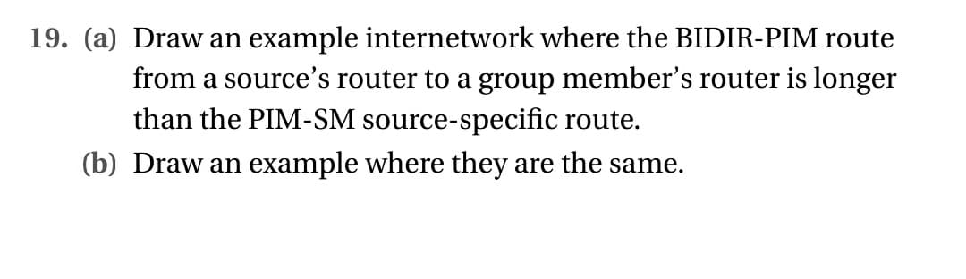 19. (a) Draw an example internetwork where the BIDIR-PIM route
from a source's router to a group member's router is longer
than the PIM-SM source-specific route.
(b) Draw an example where they are the same.