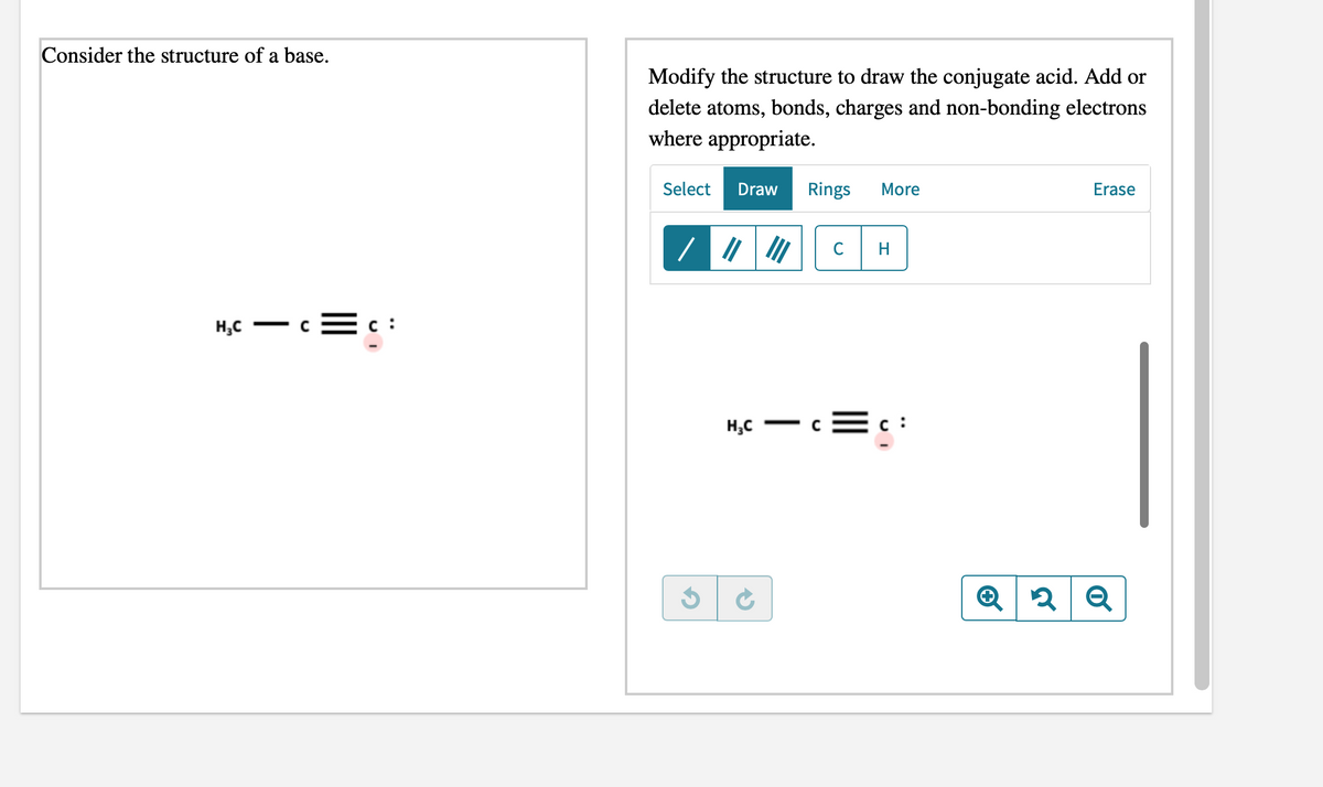 Consider the structure of a base.
Modify the structure to draw the conjugate acid. Add or
delete atoms, bonds, charges and non-bonding electrons
where appropriate.
Select
Draw
Rings
More
Erase
H
H,C
c :
H;C
c :
