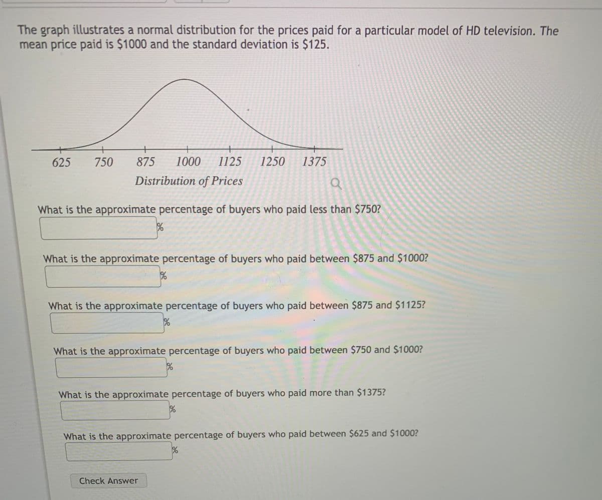 The graph illustrates a normal distribution for the prices paid for a particular model of HD television. The
mean price paid is $1000 and the standard deviation is $125.
+
625
750
875
1000
1125
1250
1375
Distribution of Prices
What is the approximate percentage of buyers who paid less than $750?
What is the approximate percentage of buyers who paid between $875 and $1000?
What is the approximate percentage of buyers who paid between $875 and $1125?
What is the approximate percentage of buyers who paid between $750 and $1000?
What is the approximate percentage of buyers who paid more than $1375?
What is the approximate percentage of buyers who paid between $625 and $1000?
Check Answer
