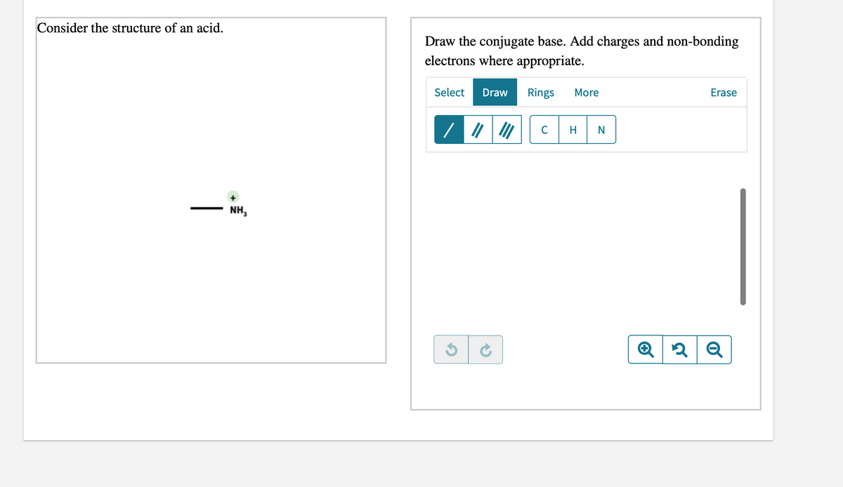 Consider the structure of an acid.
Draw the conjugate base. Add charges and non-bonding
electrons where appropriate.
Select
Draw
Rings
More
Erase
C
H
NH,
|
