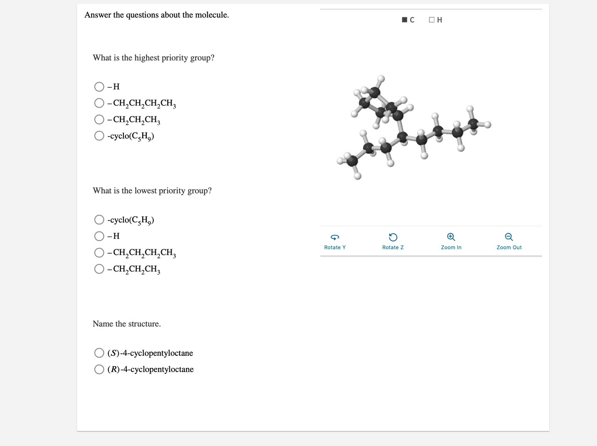 Answer the questions about the molecule.
O H
What is the highest priority group?
-H
O-CH,CH,CH,CH,
O- CH,CH,CH,
-cyclo(C,H,)
What is the lowest priority group?
-cyclo(C,H,)
-H
Q
Rotate Y
Rotate Z
Zoom In
Zoom Out
O-CH,CH,CH,CH,
O-CH,CH,CH,
Name the structure.
(S)-4-cyclopentyloctane
(R)-4-cyclopentyloctane
