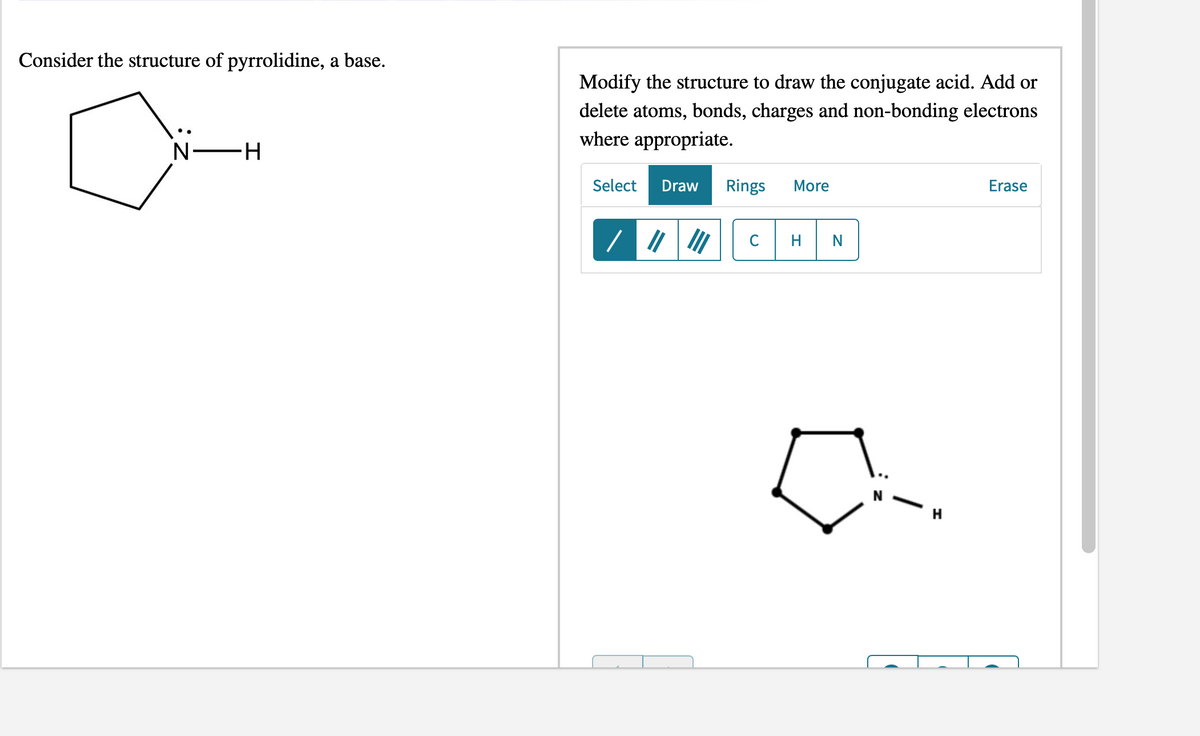 Consider the structure of pyrrolidine, a base.
Modify the structure to draw the conjugate acid. Add or
delete atoms, bonds, charges and non-bonding electrons
where appropriate.
N -H
Select
Draw
Rings
More
Erase
H
N
H.
