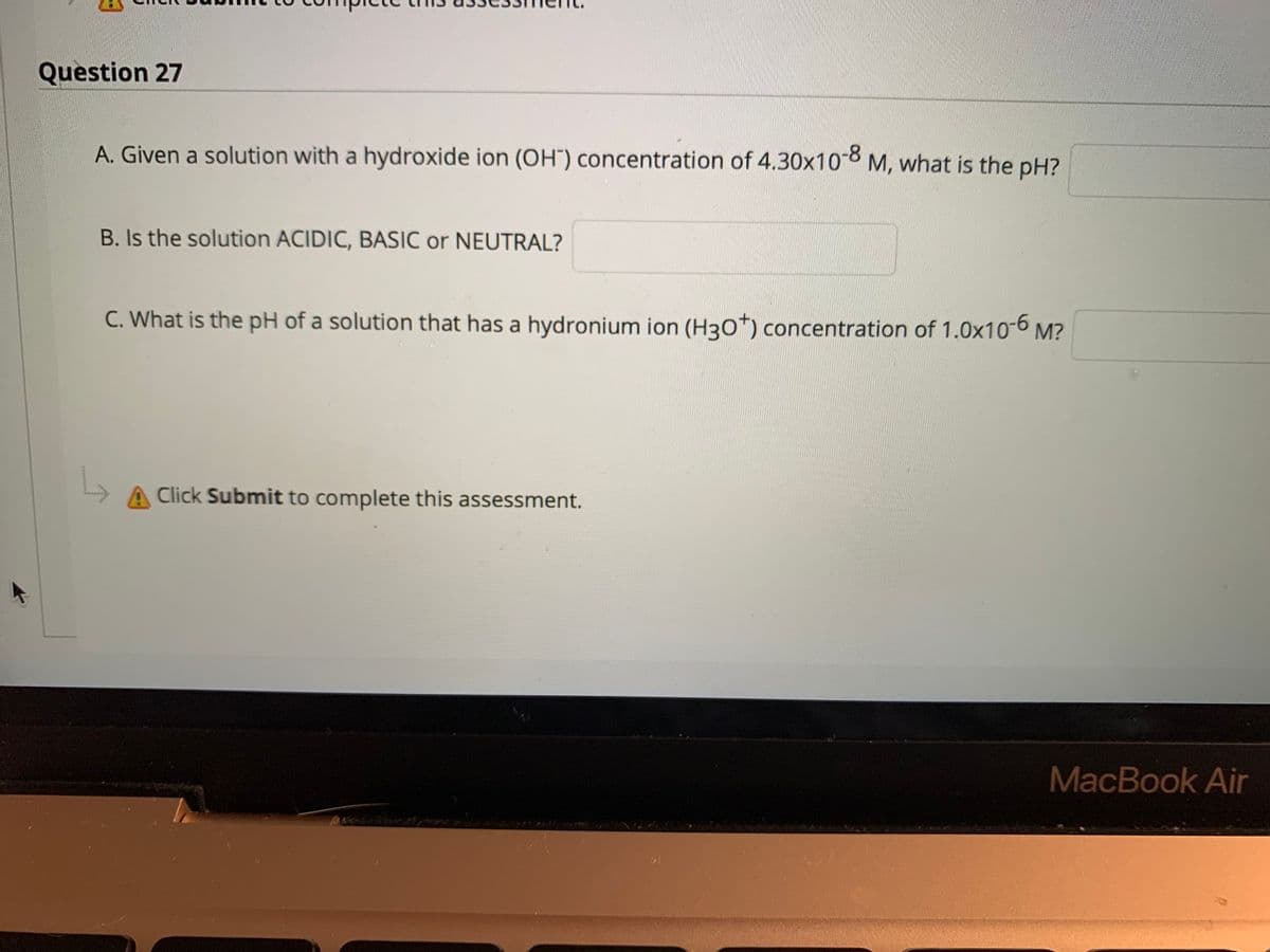 Question 27
A. Given a solution with a hydroxide ion (OH") concentration of 4.30x108 M, what is the pH?
B. Is the solution ACIDIC, BASIC or NEUTRAL?
C. What is the pH of a solution that has a hydronium ion (H30*) concentration of 1.0x10-6 M?
A Click Submit to complete this assessment.
MacBook Air
********
