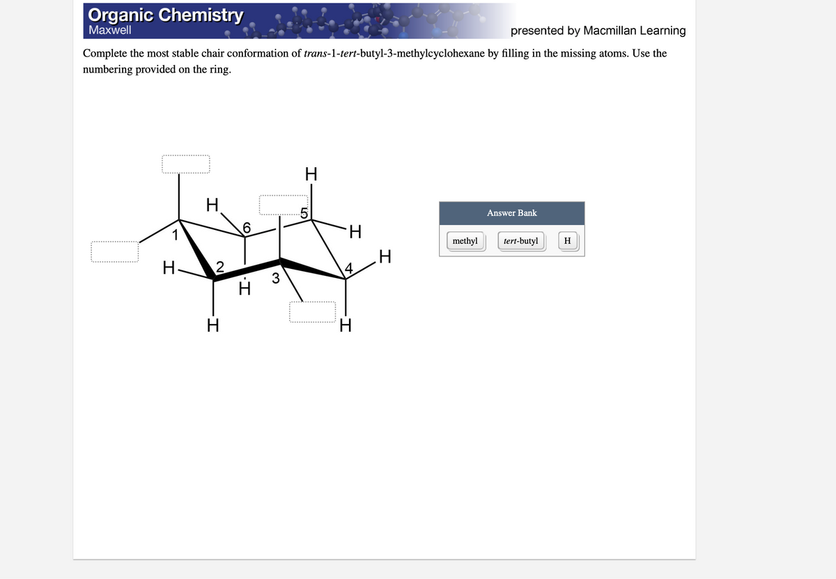 Organic Chemistry
Мaxwell
presented by Macmillan Learning
Complete the most stable chair conformation of trans-1-tert-butyl-3-methylcyclohexane by filling in the missing atoms. Use the
numbering provided on the ring.
H
Answer Bank
1
H.
methyl
tert-butyl
H
H
H-
4
3
H
H.
CO
2.
